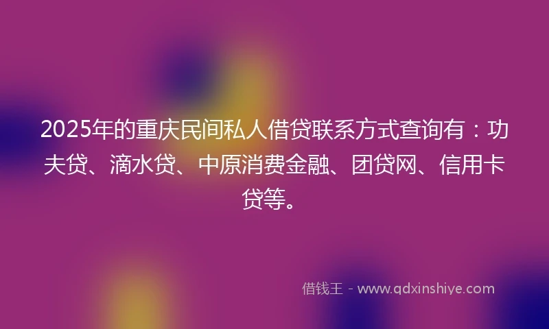 2025年的重庆民间私人借贷联系方式查询有：功夫贷、滴水贷、中原消费金融、团贷网、信用卡贷等。