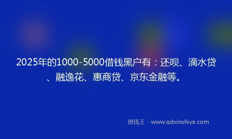2025年的1000-5000借钱黑户有：还呗、滴水贷、融逸花、惠商贷、京东金融等。