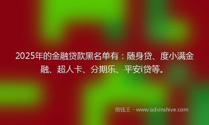 2025年的金融贷款黑名单有：随身贷、度小满金融、超人卡、分期乐、平安i贷等。