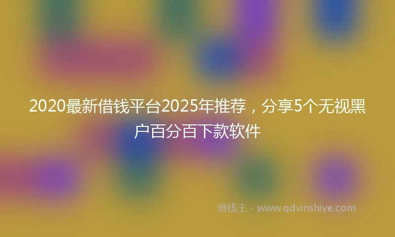 2020最新借钱平台2025年推荐，分享5个无视黑户百分百下款软件