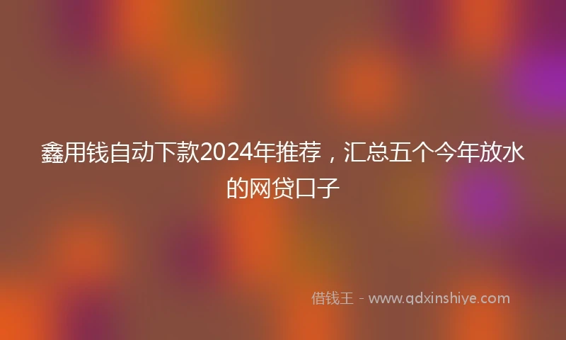 鑫用钱自动下款2024年推荐，汇总五个今年放水的网贷口子