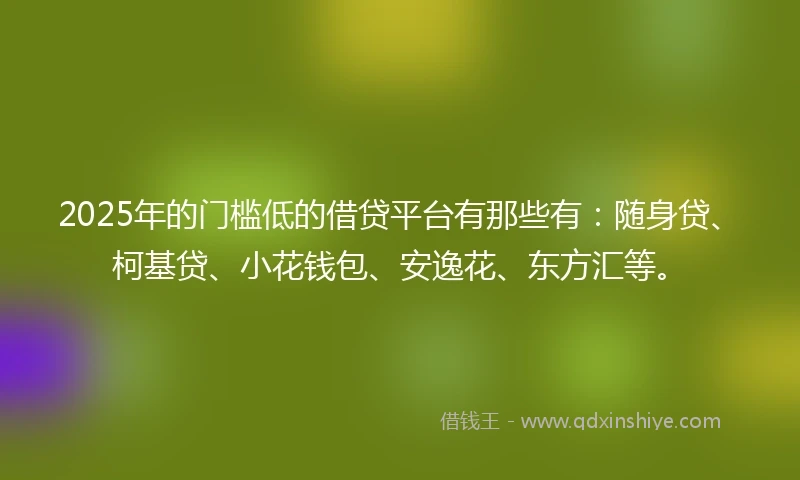 2025年的门槛低的借贷平台有那些有：随身贷、柯基贷、小花钱包、安逸花、东方汇等。