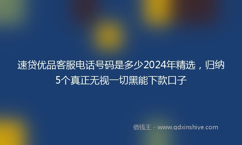 速贷优品客服电话号码是多少2024年精选，归纳5个真正无视一切黑能下款口子