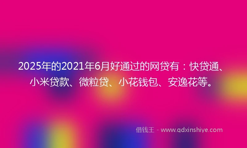 2025年的2021年6月好通过的网贷有：快贷通、小米贷款、微粒贷、小花钱包、安逸花等。