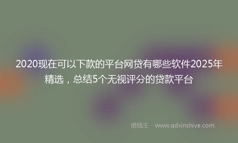 2020现在可以下款的平台网贷有哪些软件2025年精选，总结5个无视评分的贷款平台