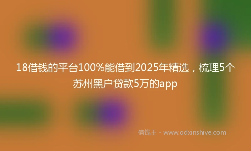 18借钱的平台100%能借到2025年精选，梳理5个苏州黑户贷款5万的app