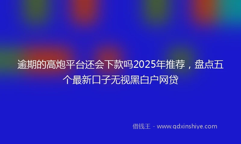 逾期的高炮平台还会下款吗2025年推荐，盘点五个最新口子无视黑白户网贷
