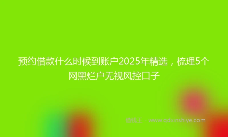 预约借款什么时候到账户2025年精选，梳理5个网黑烂户无视风控口子