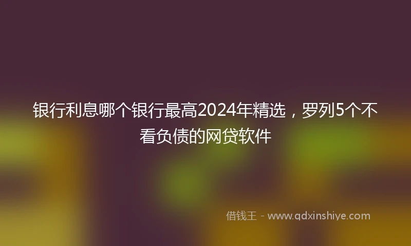 银行利息哪个银行最高2024年精选，罗列5个不看负债的网贷软件