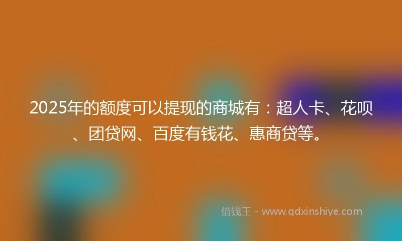 2025年的额度可以提现的商城有：超人卡、花呗、团贷网、百度有钱花、惠商贷等。