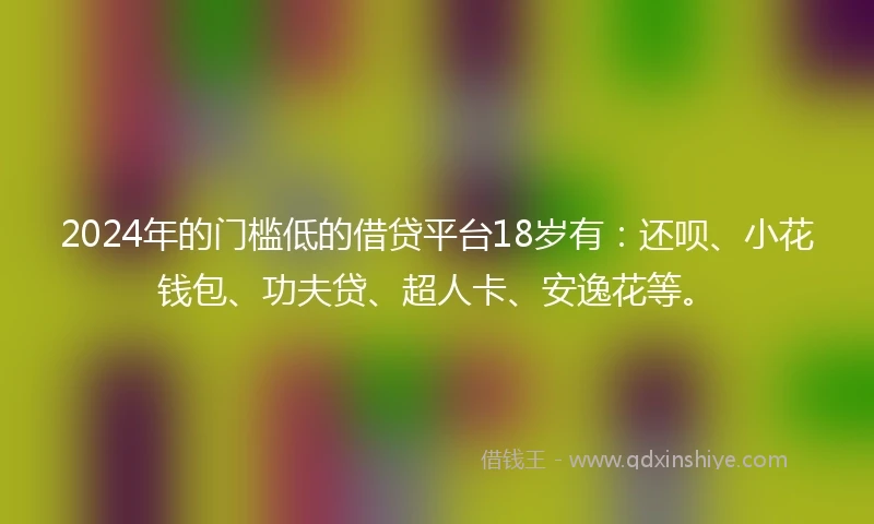 2024年的门槛低的借贷平台18岁有：还呗、小花钱包、功夫贷、超人卡、安逸花等。