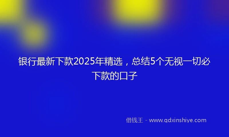 银行最新下款2025年精选，总结5个无视一切必下款的口子