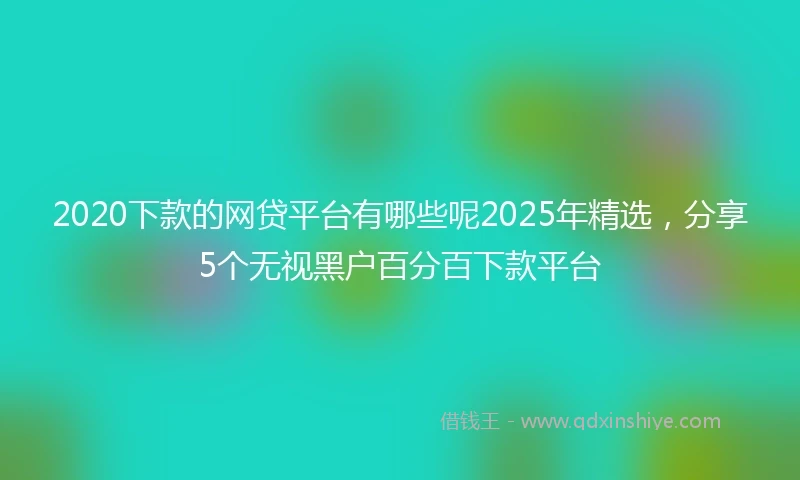 2020下款的网贷平台有哪些呢2025年精选，分享5个无视黑户百分百下款平台