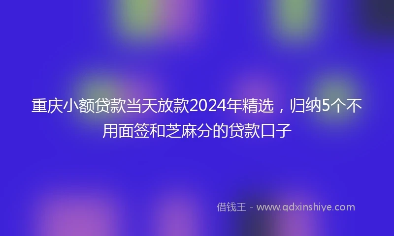 重庆小额贷款当天放款2024年精选，归纳5个不用面签和芝麻分的贷款口子