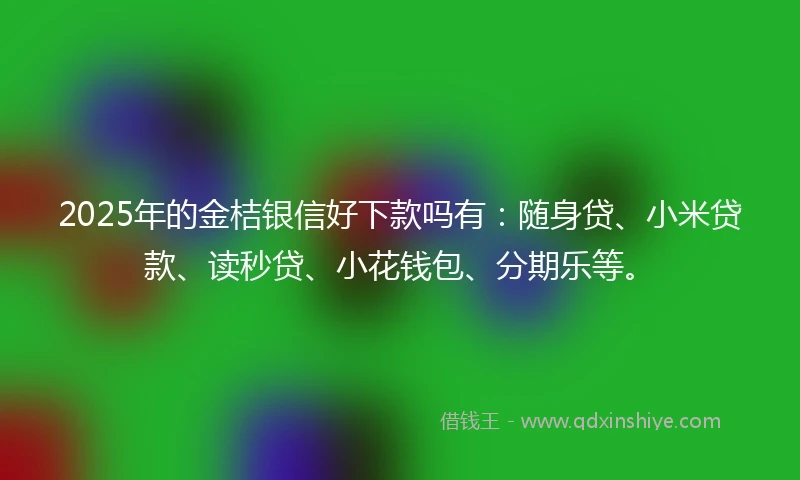 2025年的金桔银信好下款吗有：随身贷、小米贷款、读秒贷、小花钱包、分期乐等。