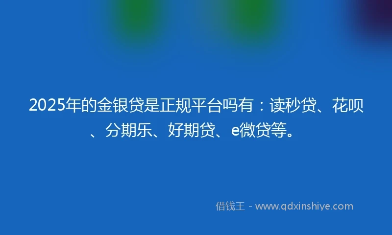 2025年的金银贷是正规平台吗有：读秒贷、花呗、分期乐、好期贷、e微贷等。