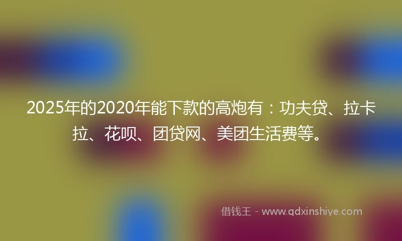 2025年的2020年能下款的高炮有：功夫贷、拉卡拉、花呗、团贷网、美团生活费等。