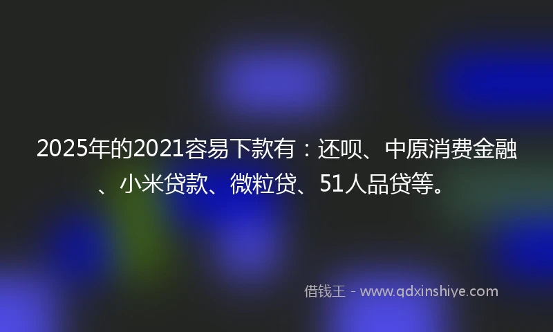 2025年的2021容易下款有：还呗、中原消费金融、小米贷款、微粒贷、51人品贷等。