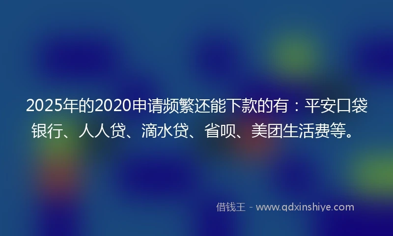 2025年的2020申请频繁还能下款的有：平安口袋银行、人人贷、滴水贷、省呗、美团生活费等。