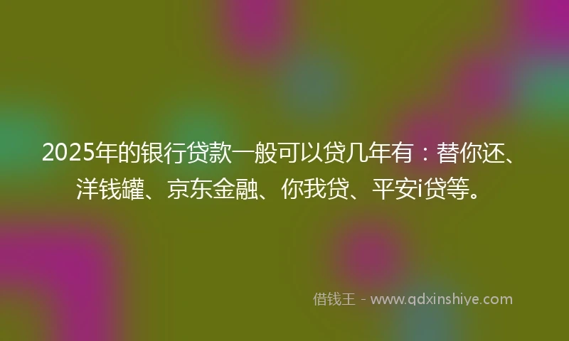 2025年的银行贷款一般可以贷几年有：替你还、洋钱罐、京东金融、你我贷、平安i贷等。