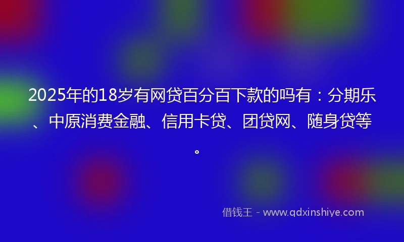 2025年的18岁有网贷百分百下款的吗有：分期乐、中原消费金融、信用卡贷、团贷网、随身贷等。