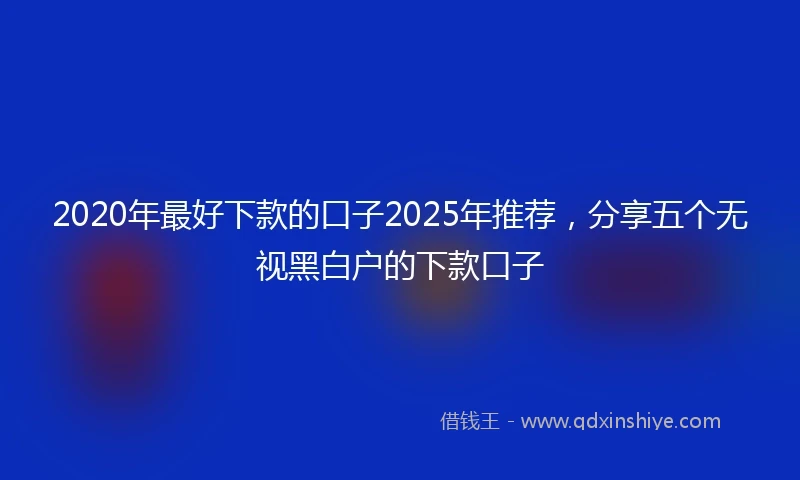 2020年最好下款的口子2025年推荐，分享五个无视黑白户的下款口子