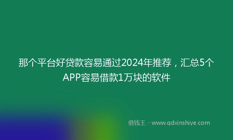 那个平台好贷款容易通过2024年推荐，汇总5个APP容易借款1万块的软件