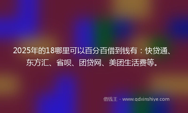 2025年的18哪里可以百分百借到钱有：快贷通、东方汇、省呗、团贷网、美团生活费等。