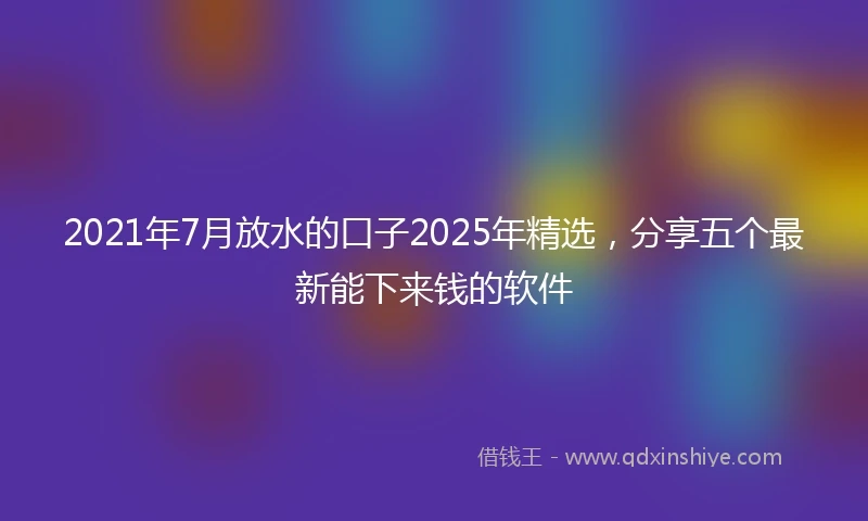 2021年7月放水的口子2025年精选，分享五个最新能下来钱的软件