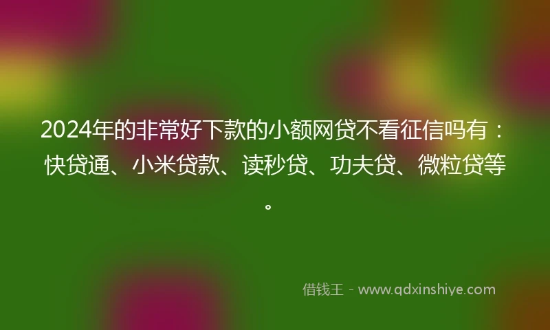 2024年的非常好下款的小额网贷不看征信吗有：快贷通、小米贷款、读秒贷、功夫贷、微粒贷等。