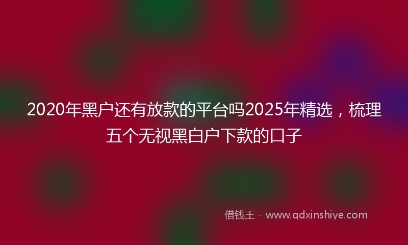 2020年黑户还有放款的平台吗2025年精选，梳理五个无视黑白户下款的口子