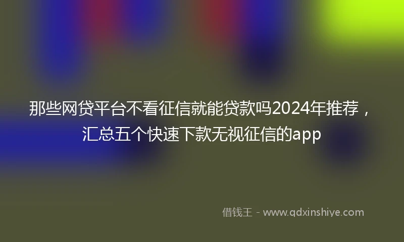 那些网贷平台不看征信就能贷款吗2024年推荐，汇总五个快速下款无视征信的app