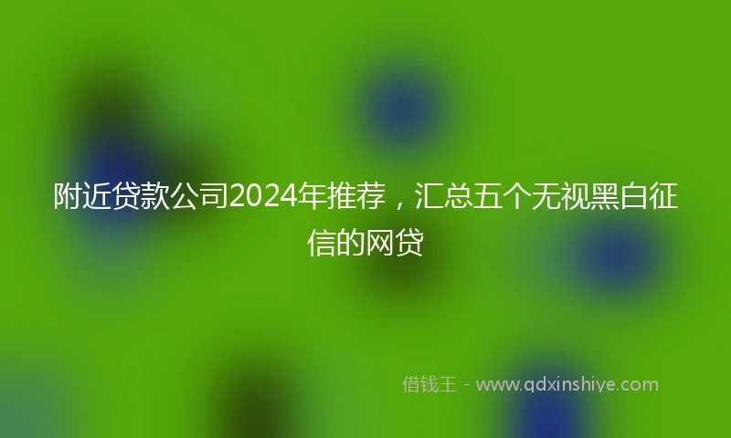 附近贷款公司2024年推荐，汇总五个无视黑白征信的网贷
