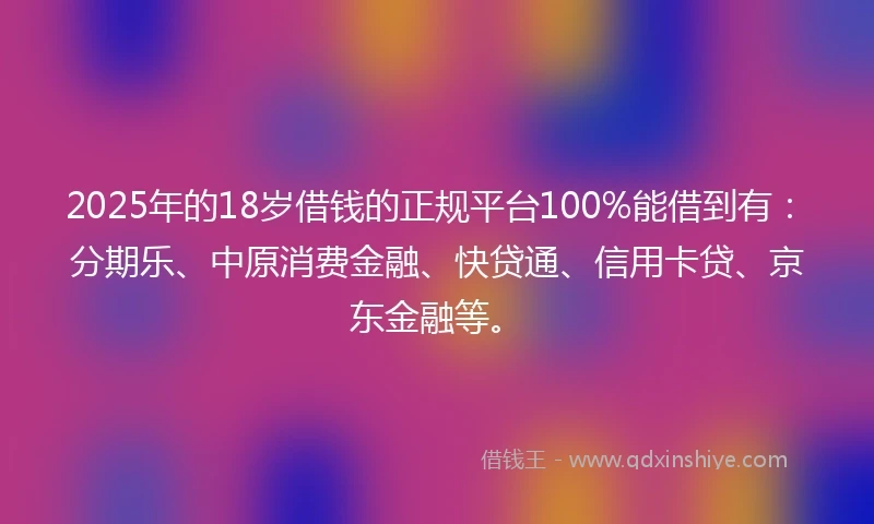 2025年的18岁借钱的正规平台100%能借到有：分期乐、中原消费金融、快贷通、信用卡贷、京东金融等。
