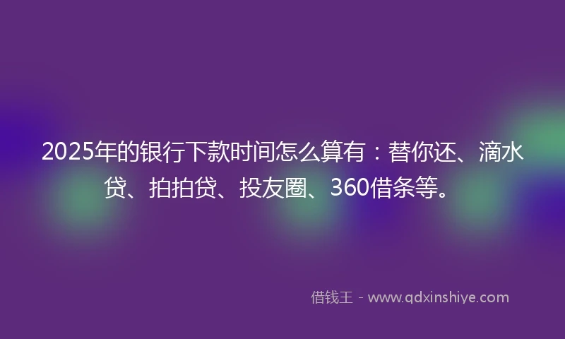 2025年的银行下款时间怎么算有：替你还、滴水贷、拍拍贷、投友圈、360借条等。