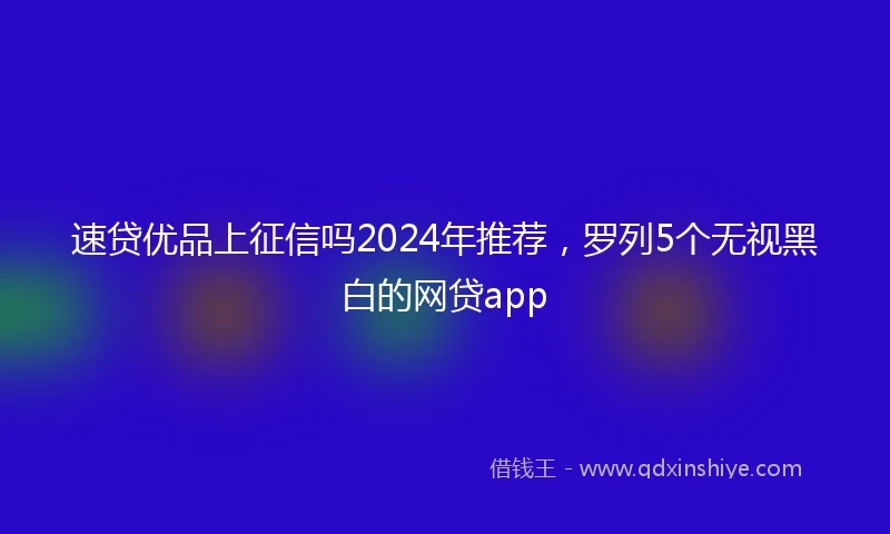 速贷优品上征信吗2024年推荐，罗列5个无视黑白的网贷app