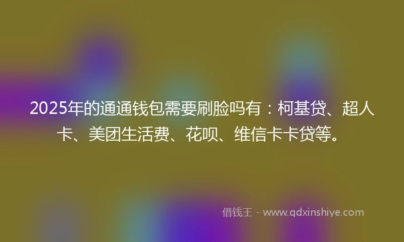 2025年的通通钱包需要刷脸吗有：柯基贷、超人卡、美团生活费、花呗、维信卡卡贷等。