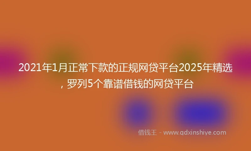 2021年1月正常下款的正规网贷平台2025年精选，罗列5个靠谱借钱的网贷平台