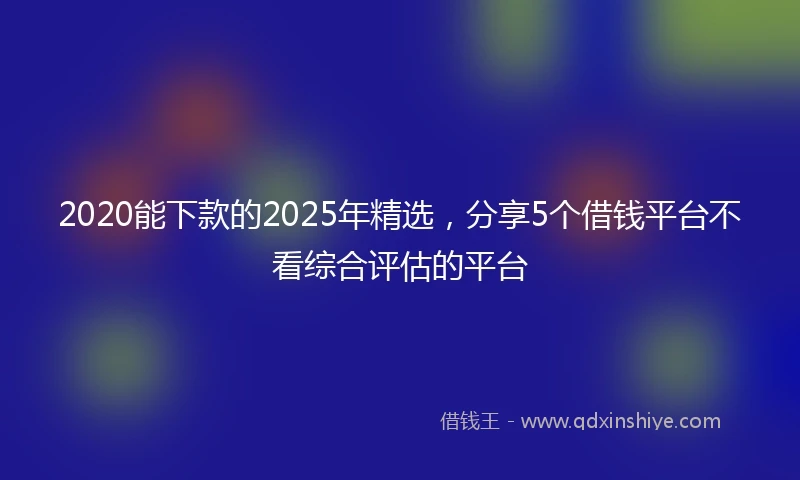 2020能下款的2025年精选，分享5个借钱平台不看综合评估的平台