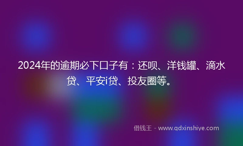 2024年的逾期必下口子有：还呗、洋钱罐、滴水贷、平安i贷、投友圈等。