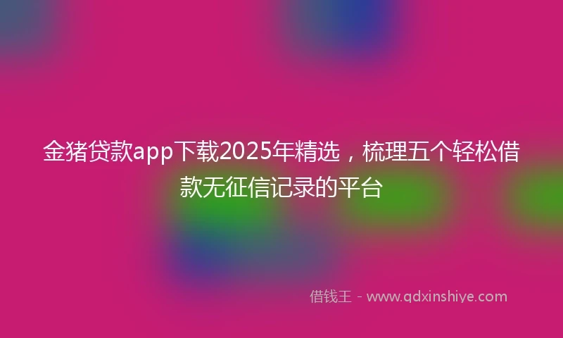 金猪贷款app下载2025年精选，梳理五个轻松借款无征信记录的平台