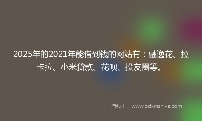 2025年的2021年能借到钱的网站有：融逸花、拉卡拉、小米贷款、花呗、投友圈等。