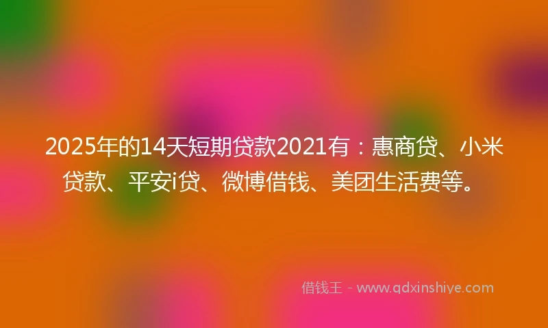 2025年的14天短期贷款2021有：惠商贷、小米贷款、平安i贷、微博借钱、美团生活费等。