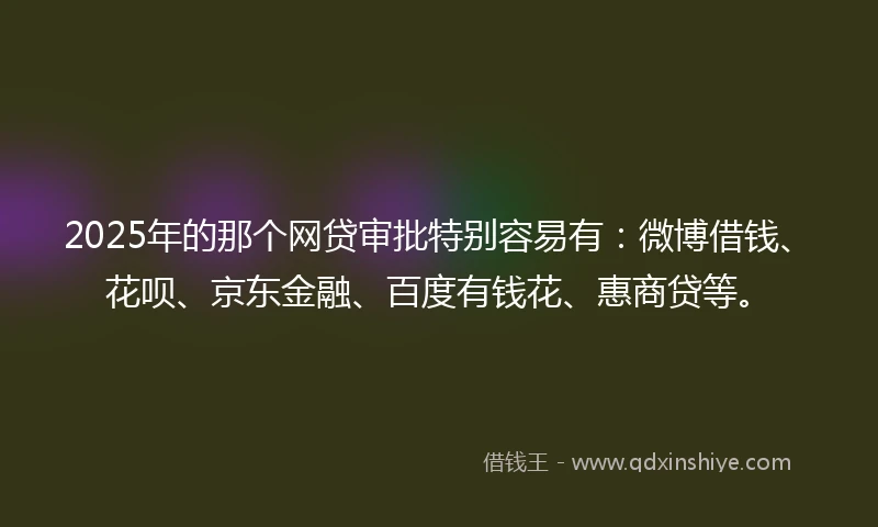 2025年的那个网贷审批特别容易有：微博借钱、花呗、京东金融、百度有钱花、惠商贷等。