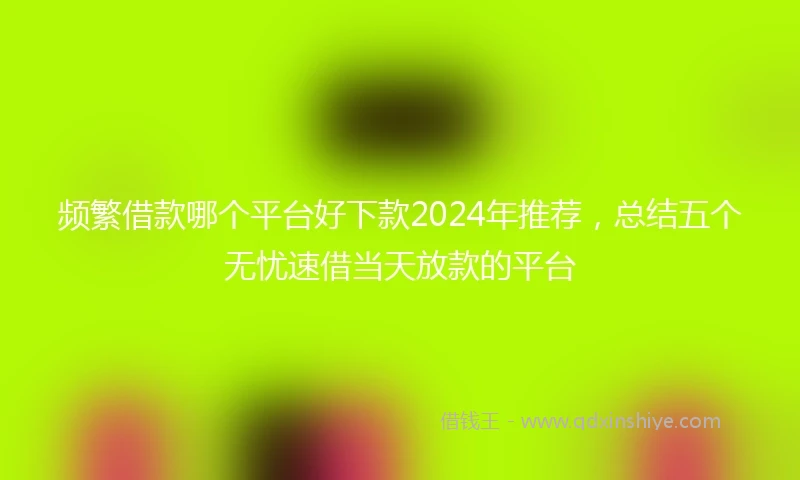 频繁借款哪个平台好下款2024年推荐，总结五个无忧速借当天放款的平台