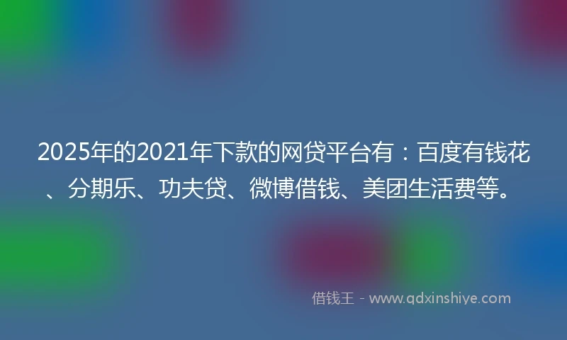 2025年的2021年下款的网贷平台有：百度有钱花、分期乐、功夫贷、微博借钱、美团生活费等。