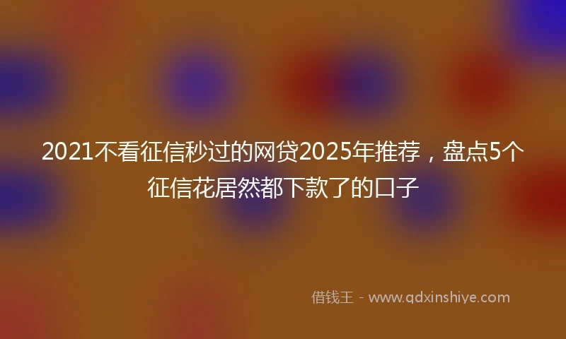 2021不看征信秒过的网贷2025年推荐，盘点5个征信花居然都下款了的口子