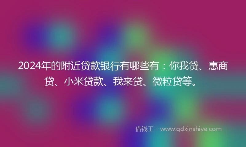 2024年的附近贷款银行有哪些有：你我贷、惠商贷、小米贷款、我来贷、微粒贷等。