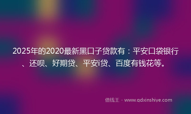 2025年的2020最新黑口子贷款有：平安口袋银行、还呗、好期贷、平安i贷、百度有钱花等。