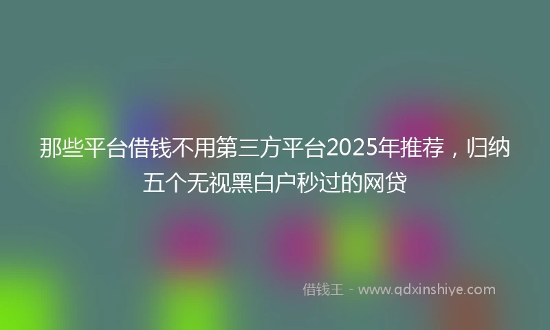 那些平台借钱不用第三方平台2025年推荐，归纳五个无视黑白户秒过的网贷